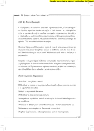 Referencial de Competências
185
Capítulo 4
2.10 Aconselhamento
É a competência de raciocinar, apresentar argumentos sólidos, ouvir outros pon-
tos de vista, negociar e encontrar soluções. É basicamente a troca de opiniões
sobre as questões do projeto com base no respeito, no pensamento sistemático
e estruturado, na análise dos fatos, argumentos ou cenários, proporcionando de-
cisões mutuamente aceitáveis. O aconselhamento leva abertura às diferenças de
opinião. É útil no desenvolvimento do projeto.
O uso da lógica possibilita mudar o ponto de vista de uma pessoa, entender as
situações em qualquer disciplina e resolver os problemas com alto nível de cer-
teza. Desaﬁa as soluções e conclusões desenvolvidas com base na percepção e
preconceitos.
Perguntas e soluções lógicas podem ser comunicadas mais facilmente na organi-
zação do projeto. Elas deveriam levar a resultados mais previsíveis e gerenciáveis.
As estruturas e a lógica sustentam o gerenciamento do projeto, mas também po-
dem diﬁcultá-lo se forem aplicadas com demasiada rigidez.
Possíveis passos do processo
Analisar a situação e o contexto.
Identiﬁcar as metas e as (segundas melhores) opções. Levar em conta as metas
e os argumentos dos outros.
Ouvir os argumentos dos outros.
Identiﬁcar as áreas e diferenças comuns.
Diagnosticar o problema, identiﬁcar as soluções e/ou tomar medidas para evi-
tar o problema.
Resolver as diferenças ou concordar com elas e a maneira de se resolvê-las.
Considerar as consequências; documentar e comunicar.
Aplicar o aprendizado a futuros projetos ou fases do mesmo projeto.
Versão exclusiva p/ uso em Instituções de Ensino
 