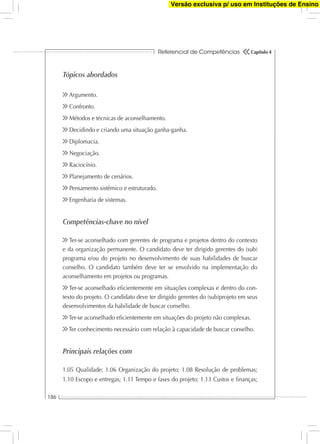Referencial de Competências
186
Capítulo 4
Tópicos abordados
Argumento.
Confronto.
Métodos e técnicas de aconselhamento.
Decidindo e criando uma situação ganha-ganha.
Diplomacia.
Negociação.
Raciocínio.
Planejamento de cenários.
Pensamento sistêmico e estruturado.
Engenharia de sistemas.
Competências-chave no nível
Ter-se aconselhado com gerentes de programa e projetos dentro do contexto
e da organização permanente. O candidato deve ter dirigido gerentes do (sub)
programa e/ou do projeto no desenvolvimento de suas habilidades de buscar
conselho. O candidato também deve ter se envolvido na implementação do
aconselhamento em projetos ou programas.
Ter-se aconselhado eﬁcientemente em situações complexas e dentro do con-
texto do projeto. O candidato deve ter dirigido gerentes do (sub)projeto em seus
desenvolvimentos da habilidade de buscar conselho.
Ter-se aconselhado eﬁcientemente em situações do projeto não complexas.
Ter conhecimento necessário com relação à capacidade de buscar conselho.
Principais relações com
1.05 Qualidade; 1.06 Organização do projeto; 1.08 Resolução de problemas;
1.10 Escopo e entregas; 1.11 Tempo e fases do projeto; 1.13 Custos e ﬁnanças;
Versão exclusiva p/ uso em Instituções de Ensino
 