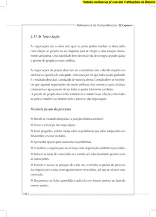 Referencial de Competências
188
Capítulo 4
2.11 Negociação
As negociações são o meio pelo qual as partes podem resolver os desacordos
com relação ao projeto ou ao programa para se chegar a uma solução mutua-
mente satisfatória. Uma habilidade bem desenvolvida de se negociar pode ajudar
o gerente do projeto a evitar conﬂitos.
As negociações do projeto deveriam ser conduzidas com o devido respeito aos
interesses e opiniões de cada parte. Uma situação em que todos saiam ganhando
é o resultado desejável, conduzida de maneira aberta. Contudo deve-se reconhe-
cer que algumas negociações são muito políticas e/ou comerciais para alcançar
compromissos que possam deixar todas as partes totalmente satisfeitas.
O gerente do projeto deve tentar estabelecer e manter boas relações entre todas
as partes e manter isso durante todo o processo das negociações.
Possíveis passos do processo
Decidir o resultado desejado e a posição mínima aceitável.
Iniciar a estratégia das negociações.
Fazer perguntas, coletar dados sobre os problemas que estão subjacentes aos
desacordos; analisar os dados.
Apresentar opções para solucionar os problemas.
Considerar as opções para se alcançar uma negociação satisfatória para todos.
Enfocar as áreas de concordância e manter um relacionamento positivo com
as outras partes.
Discutir e avaliar as posições de cada um, repetindo os passos do processo
das negociações, tantas vezes quanto forem necessárias, até que se alcance uma
conclusão.
Documentar as lições aprendidas e aplicá-las em futuros projetos ou fases do
mesmo projeto.
Versão exclusiva p/ uso em Instituções de Ensino
 