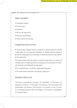 Referencial de Competências
189
Capítulo 4
Tópicos abordados
Linguagem corporal.
Comunicação.
Liderança.
Técnicas de negociação.
Resolução de problemas.
Gerenciamento de consenso.
Competências-chave no nível
Ter gerenciado e dirigido outros na condução e no gerenciamento de reuniões
e negociações. Ser um negociador habilidoso. O candidato deve ter dirigido os
gerentes do (sub)programa e/ou do projeto no desenvolvimento de suas habilida-
des de negociação.
Ter gerenciado reuniões do projeto e conduzido negociações com sucesso. O
candidato deve ter dirigido gerentes do (sub)programa e/ou do projeto no desen-
volvimento de suas habilidades de negociação.
Ter contribuído para as reuniões e negociações do projeto.
Ter conhecimento necessário com relação à negociação.
Principais relações com
1.04 Riscos: oportunidades e ameaças; 1.05 Qualidade; 1.12 Recursos; 1.14
Aquisições e contratos; 1.15 Alterações; 2.01 Liderança; 2.03 Autocontrole; 2.04
Assertividade; 2.06 Abertura; 2.09 Eﬁciência; 2.12 Conﬂitos e crises; 2.14 Valo-
res; 3.04 Implementação de PPP; 3.06 Negócio; 3.10 Finanças e contabilidade;
3.11 Aspectos legais.
Versão exclusiva p/ uso em Instituções de Ensino
 