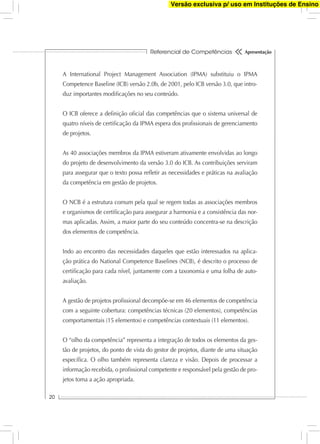 Referencial de Competências
20
Apresentação
A International Project Management Association (IPMA) substituiu o IPMA
Competence Baseline (ICB) versão 2.0b, de 2001, pelo ICB versão 3.0, que intro-
duz importantes modiﬁcações no seu conteúdo.
O ICB oferece a deﬁnição oﬁcial das competências que o sistema universal de
quatro níveis de certiﬁcação da IPMA espera dos proﬁssionais de gerenciamento
de projetos.
As 40 associações membros da IPMA estiveram ativamente envolvidas ao longo
do projeto de desenvolvimento da versão 3.0 do ICB. As contribuições serviram
para assegurar que o texto possa reﬂetir as necessidades e práticas na avaliação
da competência em gestão de projetos.
O NCB é a estrutura comum pela qual se regem todas as associações membros
e organismos de certiﬁcação para assegurar a harmonia e a consistência das nor-
mas aplicadas. Assim, a maior parte do seu conteúdo concentra-se na descrição
dos elementos de competência.
Indo ao encontro das necessidades daqueles que estão interessados na aplica-
ção prática do National Competence Baselines (NCB), é descrito o processo de
certiﬁcação para cada nível, juntamente com a taxonomia e uma folha de auto-
avaliação.
A gestão de projetos proﬁssional decompõe-se em 46 elementos de competência
com a seguinte cobertura: competências técnicas (20 elementos), competências
comportamentais (15 elementos) e competências contextuais (11 elementos).
O “olho da competência” representa a integração de todos os elementos da ges-
tão de projetos, do ponto de vista do gestor de projetos, diante de uma situação
especíﬁca. O olho também representa clareza e visão. Depois de processar a
informação recebida, o proﬁssional competente e responsável pela gestão de pro-
jetos toma a ação apropriada.
Versão exclusiva p/ uso em Instituções de Ensino
 