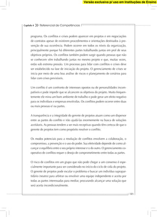Referencial de Competências
191
Capítulo 4
programa. Os conﬂitos e crises podem aparecer em projetos e em negociações
de contratos apesar de existirem procedimentos e orientações destinados à pre-
venção de sua ocorrência. Podem ocorrer em todos os níveis da organização,
principalmente porque há diferentes partes trabalhando juntas em prol de seus
objetivos próprios. Os conﬂitos também podem surgir quando pessoas que não
se conhecem vêm trabalhando juntas no mesmo projeto e que, muitas vezes,
estão sob extrema pressão. Um processo para lidar com conﬂitos e crises deve
ser estabelecido na fase de iniciação do projeto. O gerenciamento de crises se
inicia por meio de uma boa análise de riscos e planejamento de cenários para
lidar com crises previsíveis.
Um conﬂito é um confronto de interesses opostos ou de personalidades incom-
patíveis e pode impedir que se alcancem os objetivos do projeto. Muito frequen-
temente ele mina um bom ambiente de trabalho e pode gerar um efeito negativo
para os indivíduos e empresas envolvidas. Os conﬂitos podem ocorrer entre duas
ou mais pessoas e/ ou partes.
A transparência e a integridade do gerente de projetos atuam como um dispersor
entre as partes do conﬂito e irão ajudá-las enormemente na busca de soluções
aceitáveis. As pessoas tendem a ser mais receptivas quando têm certeza de que o
gerente de projetos tem como propósito resolver o conﬂito.
Os modos potenciais para a resolução de conﬂitos envolvem a colaboração, o
compromisso, a prevenção e o uso do poder. Sua efetividade depende de como al-
cançar o equilíbrio entre o seu próprio interesse e o do outro. O gerenciamento co-
operativo de conﬂitos requer o desejo de comprometimento entre todas as partes.
O risco de conﬂitos em um grupo que não pode chegar a um consenso é espe-
cialmente importante para ser considerado no início do ciclo de vida do projeto.
O gerente de projetos pode escalar o problema e buscar um indivíduo suprapar-
tidário (neutro) para arbitrar ou envolver uma equipe independente e aceita por
todas as partes interessadas para mediar, procurando alcançar uma solução que
será aceita incondicionalmente.
Versão exclusiva p/ uso em Instituções de Ensino
 