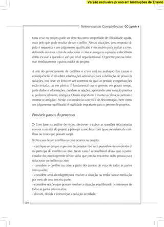 Referencial de Competências
192
Capítulo 4
Uma crise no projeto pode ser descrita como um período de diﬁculdade aguda,
mais pelo que pode resultar de um conﬂito. Nestas situações, uma resposta rá-
pida é requerida e um julgamento qualiﬁcado é necessário para avaliar a crise,
deﬁnindo cenários a ﬁm de solucionar a crise e assegurar o projeto e decidindo
como escalar a questão e até que nível organizacional. O gerente precisa infor-
mar imediatamente o patrocinador do projeto.
A arte do gerenciamento de conﬂitos e crises está na avaliação das causas e
consequências e em obter informações adicionais para a deﬁnição de possíveis
soluções. Isto deve ser feito em um contexto no qual as pessoas e organizações
estão irritadas ou em pânico. É fundamental que o gerente, em pouco tempo,
junte dados e informações, pondere as opções, apontando uma solução positiva
e, preferencialmente, sinérgica. O mais importante é manter a calma, o controle e
mostrar-se amigável. Nestas circunstâncias a técnica de descontração, bem como
um julgamento equilibrado, é qualidade importante para o gerente de projetos.
Possíveis passos do processo
Com base na análise de riscos, descrever e cobrir as questões relacionadas
com os contratos do projeto e planejar como lidar com tipos previsíveis de con-
ﬂitos ou crises que possam surgir.
No caso de um conﬂito ou crise ocorrer no projeto:
– certiﬁque-se de que o gerente de projetos não está pessoalmente envolvido e/
ou participa do conﬂito ou crise. Neste caso é aconselhável deixar que o patro-
cinador do projeto/gerente sênior saiba que precisa encontrar outra pessoa para
solucionar o conﬂito ou crise;
– considere o conﬂito ou crise a partir dos pontos de vista de todas as partes
interessadas;
– considere uma abordagem para resolver a situação ou então buscar mediação
por meio de uma terceira parte;
– considere opções que possam resolver a situação, equilibrando os interesses de
todas as partes interessadas;
– discuta, decida e comunique a solução acordada;
Versão exclusiva p/ uso em Instituções de Ensino
 