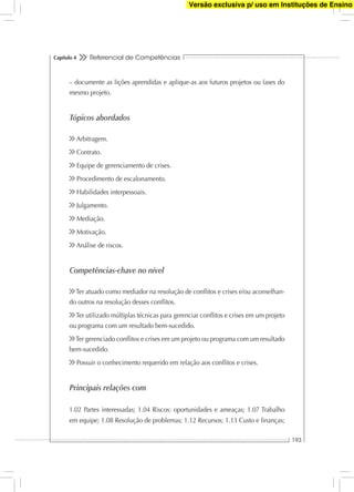 Referencial de Competências
193
Capítulo 4
– documente as lições aprendidas e aplique-as aos futuros projetos ou fases do
mesmo projeto.
Tópicos abordados
Arbitragem.
Contrato.
Equipe de gerenciamento de crises.
Procedimento de escalonamento.
Habilidades interpessoais.
Julgamento.
Mediação.
Motivação.
Análise de riscos.
Competências-chave no nível
Ter atuado como mediador na resolução de conﬂitos e crises e/ou aconselhan-
do outros na resolução desses conﬂitos.
Ter utilizado múltiplas técnicas para gerenciar conﬂitos e crises em um projeto
ou programa com um resultado bem-sucedido.
Ter gerenciado conﬂitos e crises em um projeto ou programa com um resultado
bem-sucedido.
Possuir o conhecimento requerido em relação aos conﬂitos e crises.
Principais relações com
1.02 Partes interessadas; 1.04 Riscos: oportunidades e ameaças; 1.07 Trabalho
em equipe; 1.08 Resolução de problemas; 1.12 Recursos; 1.13 Custo e ﬁnanças;
Versão exclusiva p/ uso em Instituções de Ensino
 