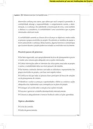 Referencial de Competências
195
Capítulo 4
desenvolve conﬁança nos outros, que sabem que você cumprirá o prometido. A
conﬁabilidade abrange a responsabilidade, o comportamento correto, a deter-
minação, e a conﬁança. Ela subentende a minimização de erros, como também
a abertura e a consistência. A conﬁabilidade é uma característica que as partes
interessadas valorizam muito.
A conﬁabilidade aumenta as chances de se alcançar os objetivos e motiva todas
as pessoas e grupos envolvidos no projeto. Ela estimula os membros da equipe a
terem autocontrole e conﬁança. Desta maneira, algumas barreiras e contratempos
que ocorrem durante o projeto podem ser evitados ou resolvidos mais facilmente.
Possíveis passos do processo
Ser bem organizado, usar apropriadamente técnicas de planejamento e prazos
e manter uma comunicação adequada com as partes interessadas.
Coletar informações sobre os interesses das várias partes associadas ao projeto
e avaliar a conﬁabilidade delas nos níveis pessoal e de trabalho.
Ser honesto e estimular abertura com todos os indivíduos e representantes dos
grupos envolvidos no projeto, com base num respeito mútuo.
Certiﬁcar-se de que todas as pessoas-chave participem da busca de soluções
ou do planejamento do cenário.
Identiﬁcar e avaliar as ameaças e oportunidades e deﬁnir os cenários e ações
adequados e/ou implementar suas consequências no plano do projeto.
Conseguir um acordo sobre a solução e/ou o plano revisado.
Executar e gerenciar o trabalho desempenhado sistematicamente.
Comunicar adequadamente e fornecer feedbacks sobre as lições aprendidas.
Tópicos abordados
Ciclos de controle.
Estilo de gerenciamento.
Versão exclusiva p/ uso em Instituções de Ensino
 