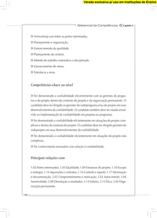 Referencial de Competências
196
Capítulo 4
Networking com todas as partes interessadas.
Planejamento e organização.
Gerenciamento da qualidade.
Planejamento do cenário.
Método de trabalho sistemático e disciplinado.
Gerenciamento de metas.
Tolerância a erros.
Competências-chave no nível
Ter demonstrado a conﬁabilidade eﬁcientemente com os gerentes do progra-
ma e do projeto dentro do contexto do projeto e da organização permanente. O
candidato deve ter dirigido os gerentes do (sub)programa e/ou do projeto em seus
desenvolvimentos da conﬁabilidade. O candidato também deve ter estado envol-
vido na implementação da conﬁabilidade em projetos ou programas.
Ter demonstrado a conﬁabilidade eﬁcientemente em situações do projeto com-
plexas e dentro do contexto do projeto. O candidato deve ter dirigido gerentes do
(sub)projeto em seus desenvolvimentos da conﬁabilidade.
Ter demonstrado a conﬁabilidade eﬁcientemente em situações do projeto não
complexas.
Ter conhecimento necessário com relação à conﬁabilidade.
Principais relações com
1.02 Partes interessadas; 1.05 Qualidade; 1.09 Estruturas do projeto; 1.10 Escopo
e entregas; 1.14 Aquisições e contratos; 1.16 Controle e reporte; 1.17 Informação
e documentação; 2.02 Comprometimento e motivação; 2.03 Autocontrole; 2.04
Assertividade; 2.08 Orientação a resultados; 2.14 Valores; 2.15 Ética; 3.05 Orga-
nização permanente.
Versão exclusiva p/ uso em Instituções de Ensino
 