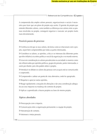 Referencial de Competências
198
Capítulo 4
A compreensão dos amplos valores pessoais, organizacionais e sociais é neces-
sária para fazer que um plano de projeto seja aceito. O gerente do projeto que
entende diferentes valores, como também as diferenças nos valores entre as pes-
soas envolvidas no projeto, conseguirá organizar e executar um projeto muito
mais eﬁcientemente.
Possíveis passos do processo
Certiﬁcar-se de que os seus valores, da forma como se relacionam com o pro-
jeto, sejam bem compreendidos por todas as partes interessadas.
Considerar os valores, as opiniões, a ética e os interesses das diferentes partes
que têm inﬂuência na esfera política e social da organização e no mundo externo.
Levar em consideração os valores prevalecentes na sociedade (a maneira como
são inﬂuenciados por opiniões políticas, grupos de pressão, partes interessadas, e
assim por diante), pois eles podem afetar o projeto.
Introduzir no debate os valores das pessoas com as quais está se comunicando
e cooperando.
Compreender e adotar um ponto de vista alternativo, onde for apropriado.
Respeitar e apreciar outras opiniões.
Reagir rapidamente a situações de alterações e dar uma consideração adequa-
da aos seus impactos na mudança do contexto do projeto.
Aplicar o aprendizado a futuros projetos ou fases do mesmo projeto.
Tópicos abordados
Preocupação com o impacto.
Comunicação entre a organização permanente e a equipe do projeto.
Manutenção de contatos.
Interesses e metas pessoais.
Versão exclusiva p/ uso em Instituções de Ensino
 