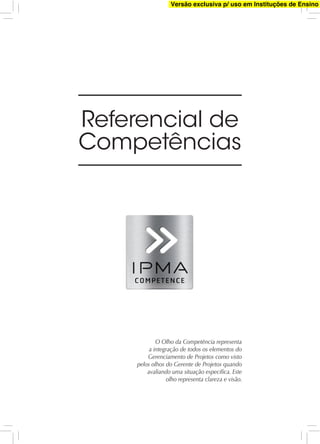Referencial de
Competências
O Olho da Competência representa
a integração de todos os elementos do
Gerenciamento de Projetos como visto
pelos olhos do Gerente de Projetos quando
avaliando uma situação especíﬁca. Este
olho representa clareza e visão.
Versão exclusiva p/ uso em Instituções de Ensino
 