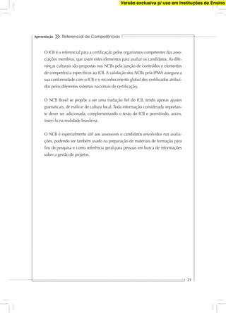 Referencial de Competências
21
Apresentação
O ICB é o referencial para a certiﬁcação pelos organismos competentes das asso-
ciações membros, que usam estes elementos para avaliar os candidatos. As dife-
renças culturais são propostas nos NCBs pela junção de conteúdos e elementos
de competência especíﬁcos ao ICB. A validação dos NCBs pela IPMA assegura a
sua conformidade com o ICB e o reconhecimento global dos certiﬁcados atribuí-
dos pelos diferentes sistemas nacionais de certiﬁcação.
O NCB Brasil se propõe a ser uma tradução ﬁel do ICB, tendo apenas ajustes
gramaticais, de estilo e de cultura local. Toda informação considerada importan-
te dever ser adicionada, complementando o texto do ICB e permitindo, assim,
inseri-lo na realidade brasileira.
O NCB é especialmente útil aos assessores e candidatos envolvidos nas avalia-
ções, podendo ser também usado na preparação de materiais de formação para
ﬁns de pesquisa e como referência geral para pessoas em busca de informações
sobre a gestão de projetos.
Versão exclusiva p/ uso em Instituções de Ensino
 
