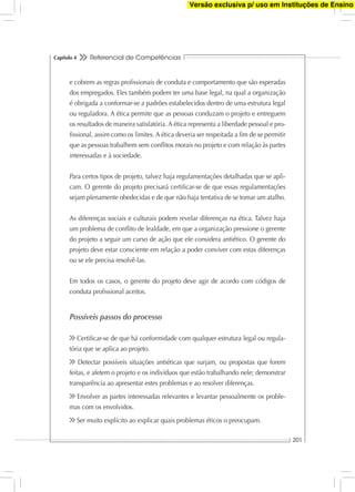 Referencial de Competências
201
Capítulo 4
e cobrem as regras proﬁssionais de conduta e comportamento que são esperadas
dos empregados. Eles também podem ter uma base legal, na qual a organização
é obrigada a conformar-se a padrões estabelecidos dentro de uma estrutura legal
ou reguladora. A ética permite que as pessoas conduzam o projeto e entreguem
os resultados de maneira satisfatória. A ética representa a liberdade pessoal e pro-
ﬁssional, assim como os limites. A ética deveria ser respeitada a ﬁm de se permitir
que as pessoas trabalhem sem conﬂitos morais no projeto e com relação às partes
interessadas e à sociedade.
Para certos tipos de projeto, talvez haja regulamentações detalhadas que se apli-
cam. O gerente do projeto precisará certiﬁcar-se de que essas regulamentações
sejam plenamente obedecidas e de que não haja tentativa de se tomar um atalho.
As diferenças sociais e culturais podem revelar diferenças na ética. Talvez haja
um problema de conﬂito de lealdade, em que a organização pressione o gerente
do projeto a seguir um curso de ação que ele considera antiético. O gerente do
projeto deve estar consciente em relação a poder conviver com estas diferenças
ou se ele precisa resolvê-las.
Em todos os casos, o gerente do projeto deve agir de acordo com códigos de
conduta proﬁssional aceitos.
Possíveis passos do processo
Certiﬁcar-se de que há conformidade com qualquer estrutura legal ou regula-
tória que se aplica ao projeto.
Detectar possíveis situações antiéticas que surjam, ou propostas que forem
feitas, e afetem o projeto e os indivíduos que estão trabalhando nele; demonstrar
transparência ao apresentar estes problemas e ao resolver diferenças.
Envolver as partes interessadas relevantes e levantar pessoalmente os proble-
mas com os envolvidos.
Ser muito explícito ao explicar quais problemas éticos o preocupam.
Versão exclusiva p/ uso em Instituções de Ensino
 