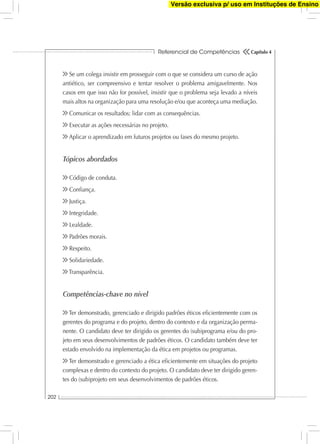 Referencial de Competências
202
Capítulo 4
Se um colega insistir em prosseguir com o que se considera um curso de ação
antiético, ser compreensivo e tentar resolver o problema amigavelmente. Nos
casos em que isso não for possível, insistir que o problema seja levado a níveis
mais altos na organização para uma resolução e/ou que aconteça uma mediação.
Comunicar os resultados; lidar com as consequências.
Executar as ações necessárias no projeto.
Aplicar o aprendizado em futuros projetos ou fases do mesmo projeto.
Tópicos abordados
Código de conduta.
Conﬁança.
Justiça.
Integridade.
Lealdade.
Padrões morais.
Respeito.
Solidariedade.
Transparência.
Competências-chave no nível
Ter demonstrado, gerenciado e dirigido padrões éticos eﬁcientemente com os
gerentes do programa e do projeto, dentro do contexto e da organização perma-
nente. O candidato deve ter dirigido os gerentes do (sub)programa e/ou do pro-
jeto em seus desenvolvimentos de padrões éticos. O candidato também deve ter
estado envolvido na implementação da ética em projetos ou programas.
Ter demonstrado e gerenciado a ética eﬁcientemente em situações do projeto
complexas e dentro do contexto do projeto. O candidato deve ter dirigido geren-
tes do (sub)projeto em seus desenvolvimentos de padrões éticos.
Versão exclusiva p/ uso em Instituções de Ensino
 