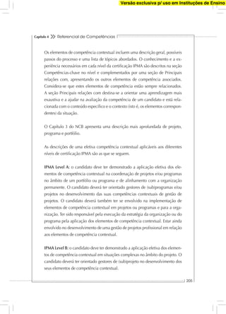 Referencial de Competências
205
Capítulo 4
Os elementos de competência contextual incluem uma descrição geral, possíveis
passos do processo e uma lista de tópicos abordados. O conhecimento e a ex-
periência necessários em cada nível da certiﬁcação IPMA são descritos na seção
Competências-chave no nível e complementados por uma seção de Principais
relações com, apresentando os outros elementos de competência associados.
Considera-se que estes elementos de competência estão sempre relacionados.
A seção Principais relações com destina-se a orientar uma aprendizagem mais
exaustiva e a ajudar na avaliação da competência de um candidato e está rela-
cionada com o conteúdo especíﬁco e o contexto (isto é, os elementos correspon-
dentes) da situação.
O Capítulo 3 do NCB apresenta uma descrição mais aprofundada de projeto,
programa e portfólio.
As descrições de uma efetiva competência contextual aplicáveis aos diferentes
níveis de certiﬁcação IPMA são as que se seguem.
IPMA Level A: o candidato deve ter demonstrado a aplicação efetiva dos ele-
mentos de competência contextual na coordenação de projetos e/ou programas
no âmbito de um portfólio ou programa e de alinhamento com a organização
permanente. O candidato deverá ter orientado gestores de (sub)programas e/ou
projetos no desenvolvimento das suas competências contextuais de gestão de
projetos. O candidato deverá também ter se envolvido na implementação de
elementos de competência contextual em projetos ou programas e para a orga-
nização. Ter sido responsável pela execução da estratégia da organização ou do
programa pela aplicação dos elementos de competência contextual. Estar ainda
envolvido no desenvolvimento de uma gestão de projetos proﬁssional em relação
aos elementos de competência contextual.
IPMA Level B: o candidato deve ter demonstrado a aplicação efetiva dos elemen-
tos de competência contextual em situações complexas no âmbito do projeto. O
candidato deverá ter orientado gestores de (sub)projeto no desenvolvimento dos
seus elementos de competência contextual.
Versão exclusiva p/ uso em Instituções de Ensino
 