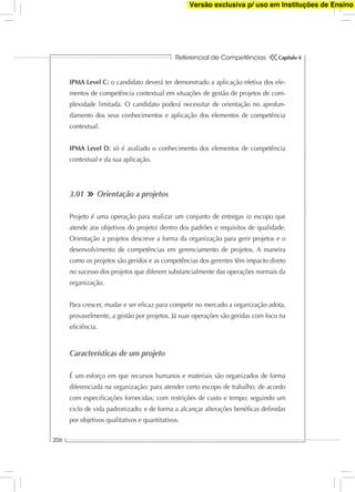 Referencial de Competências
206
Capítulo 4
IPMA Level C: o candidato deverá ter demonstrado a aplicação efetiva dos ele-
mentos de competência contextual em situações de gestão de projetos de com-
plexidade limitada. O candidato poderá necessitar de orientação no aprofun-
damento dos seus conhecimentos e aplicação dos elementos de competência
contextual.
IPMA Level D: só é avaliado o conhecimento dos elementos de competência
contextual e da sua aplicação.
3.01 Orientação a projetos
Projeto é uma operação para realizar um conjunto de entregas (o escopo que
atende aos objetivos do projeto) dentro dos padrões e requisitos de qualidade.
Orientação a projetos descreve a forma da organização para gerir projetos e o
desenvolvimento de competências em gerenciamento de projetos. A maneira
como os projetos são geridos e as competências dos gerentes têm impacto direto
no sucesso dos projetos que diferem substancialmente das operações normais da
organização.
Para crescer, mudar e ser eﬁcaz para competir no mercado a organização adota,
provavelmente, a gestão por projetos. Já suas operações são geridas com foco na
eﬁciência.
Características de um projeto
É um esforço em que recursos humanos e materiais são organizados de forma
diferenciada na organização: para atender certo escopo de trabalho; de acordo
com especiﬁcações fornecidas; com restrições de custo e tempo; seguindo um
ciclo de vida padronizado; e de forma a alcançar alterações benéﬁcas deﬁnidas
por objetivos qualitativos e quantitativos.
Versão exclusiva p/ uso em Instituções de Ensino
 