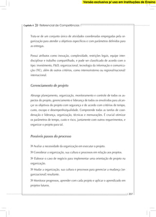 Referencial de Competências
207
Capítulo 4
Trata-se de um conjunto único de atividades coordenadas empregadas pela or-
ganização para atender a objetivos especíﬁcos e com parâmetros deﬁnidos para
as entregas.
Possui atributos como inovação, complexidade, restrições legais, equipe inter-
disciplinar e trabalho compartilhado, e pode ser classiﬁcado de acordo com o
tipo: investimento, P&D, organizacional, tecnologia da informação e comunica-
ção (TIC), além de outros critérios, como interno/externo ou regional/nacional/
internacional.
Gerenciamento de projeto
Abrange planejamento, organização, monitoramento e controle de todos os as-
pectos do projeto, gerenciamento e liderança de todos os envolvidos para alcan-
çar os objetivos do projeto com segurança e de acordo com critérios de tempo,
custo, escopo e desempenho/qualidade. Compreende todas as tarefas de coor-
denação e liderança, organização, técnicas e mensurações. É crucial otimizar
os parâmetros de tempo, custo e risco, juntamente com outros requerimentos, e
organizar o projeto para tal.
Possíveis passos do processo
Avaliar a necessidade da organização em executar o projeto.
Considerar a organização, sua cultura e processos em relação aos projetos.
Elaborar o caso de negócio para implementar uma orientação de projeto na
organização.
Mudar a organização, sua cultura e processos para gerenciar a mudança [or-
ganizacional] resultante.
Monitorar progressos, aprender com cada projeto e aplicar o aprendizado em
projetos futuros.
Versão exclusiva p/ uso em Instituções de Ensino
 