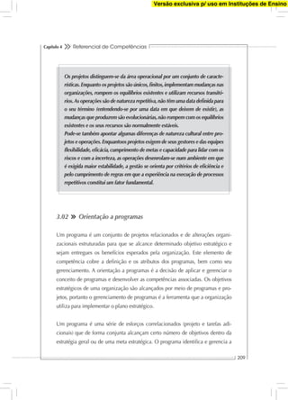 Referencial de Competências
209
Capítulo 4
3.02 Orientação a programas
Um programa é um conjunto de projetos relacionados e de alterações organi-
zacionais estruturadas para que se alcance determinado objetivo estratégico e
sejam entregues os benefícios esperados pela organização. Este elemento de
competência cobre a deﬁnição e os atributos dos programas, bem como seu
gerenciamento. A orientação a programas é a decisão de aplicar e gerenciar o
conceito de programas e desenvolver as competências associadas. Os objetivos
estratégicos de uma organização são alcançados por meio de programas e pro-
jetos, portanto o gerenciamento de programas é a ferramenta que a organização
utiliza para implementar o plano estratégico.
Um programa é uma série de esforços correlacionados (projeto e tarefas adi-
cionais) que de forma conjunta alcançam certo número de objetivos dentro da
estratégia geral ou de uma meta estratégica. O programa identiﬁca e gerencia a
Os projetos distinguem-se da área operacional por um conjunto de caracte-
rísticas.Enquanto os projetos são únicos,ﬁnitos,implementam mudanças nas
organizações, rompem os equilíbrios existentes e utilizam recursos transitó-
rios.As operações são de natureza repetitiva,não têm uma data deﬁnida para
o seu término (entendendo-se por uma data em que deixem de existir), as
mudanças que produzem são evolucionárias,não rompem com os equilíbrios
existentes e os seus recursos são normalmente estáveis.
Pode-se também apontar algumas diferenças de natureza cultural entre pro-
jetos e operações.Enquantoos projetos exigem de seus gestores e das equipes
ﬂexibilidade,eﬁcácia,cumprimento de metas e capacidade para lidar com os
riscos e com a incerteza, as operações desenrolam-se num ambiente em que
é exigida maior estabilidade, a gestão se orienta por critérios de eﬁciência e
pelo cumprimento de regras em que a experiência na execução de processos
repetitivos constitui um fator fundamental.
Versão exclusiva p/ uso em Instituções de Ensino
 