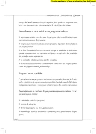 Referencial de Competências
210
Capítulo 4
entrega dos benefícios esperados pela organização. A gestão por programas esta-
belece um framework para a implementação de estratégias e iniciativas.
Normalmente as características dos programas incluem:
alguns dos projetos que são parte do programa não foram identiﬁcados ou
planejados no começo do programa;
projetos que iniciam mais tarde em um programa dependem do resultado de
um projeto anterior;
as datas ﬁnais são deﬁnidas no momento em que os benefícios se realizam ou
quando o compromisso em completar o objetivo e a realização dos benefícios
são passados para a organização;
os conteúdos estarão sujeitos a grandes variações;
há necessidade de monitorar constantemente a relevância dos projetos perten-
centes ao programa em relação à estratégia.
Programa versus portfólio
O gerenciamento por programas é um instrumento para a implementação de alte-
rações estratégicas. Já o gerenciamento de portfólio é voltado para alinhá-lo às es-
tratégias da organização e responsável pela priorização dos projetos e programas.
Gerenciamento e controle de programas requerem meios e recur-
sos adicionais, como:
controlador central do programa;
gerente de alteração;
diretor do programa (ou dono, patrocinador);
metodologia, técnicas, ferramentas e processos para o gerenciamento do pro-
grama;
Versão exclusiva p/ uso em Instituções de Ensino
 