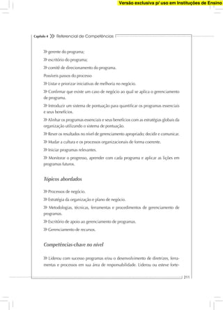 Referencial de Competências
211
Capítulo 4
gerente do programa;
escritório do programa;
comitê de direcionamento do programa.
Possíveis passos do processo
Listar e priorizar iniciativas de melhoria no negócio.
Conﬁrmar que existe um caso de negócio ao qual se aplica o gerenciamento
de programa.
Introduzir um sistema de pontuação para quantiﬁcar os programas essenciais
e seus benefícios.
Alinhar os programas essenciais e seus benefícios com as estratégias globais da
organização utilizando o sistema de pontuação.
Rever os resultados no nível de gerenciamento apropriado; decidir e comunicar.
Mudar a cultura e os processos organizacionais de forma coerente.
Iniciar programas relevantes.
Monitorar o progresso, aprender com cada programa e aplicar as lições em
programas futuros.
Tópicos abordados
Processos de negócio.
Estratégia da organização e plano de negócio.
Metodologias, técnicas, ferramentas e procedimentos de gerenciamento de
programas.
Escritório de apoio ao gerenciamento de programas.
Gerenciamento de recursos.
Competências-chave no nível
Liderou com sucesso programas e/ou o desenvolvimento de diretrizes, ferra-
mentas e processos em sua área de responsabilidade. Liderou ou esteve forte-
Versão exclusiva p/ uso em Instituções de Ensino
 