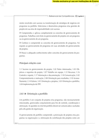 Referencial de Competências
212
Capítulo 4
mente envolvido com sucesso na transformação de estratégias de negócios em
programas ou portfólio. Selecionou e desenvolveu programas e/ou gerentes de
projeto em sua área de responsabilidade com sucesso.
Compreendeu e aplicou completamente os conceitos de gerenciamento de
programas. Trabalhou com êxito no gerenciamento de projetos em um programa
ou no gerenciamento de um programa.
Conhece e compreende os conceitos de gerenciamento de programas. Foi
exposto ao gerenciamento de programas em suas atividades de gerenciamento
de projetos.
Possui o adequado conhecimento sobre conceitos de gerenciamento de pro-
gramas.
Principais relações com
1.1 Sucesso no gerenciamento do projeto; 1.02 Partes interessadas; 1.03 Ob-
jetivos e requisitos do projeto; 1.07 Trabalho em equipe; 1.12 Recursos; 1.16
Controle e reporte; 1.17 Informação e documentação; 1.18 Comunicação; 2.02
Comprometimento e motivação; 2.08 Orientação para resultados; 2.10 Aconse-
lhamento; 2.14 Valores; 3.01 Orientação a projetos; 3.03 Orientação a portfólio;
3.04 Implementação de PPP.
3.03 Orientação a portfólio
Um portfólio é um conjunto de projetos e/ou programas, não necessariamente
relacionados, gerenciados conjuntamente para ﬁns de controle, coordenação e
otimização. As questões no nível de portfólio devem ser comunicadas e avaliadas
pela alta gestão da organização.
O gerenciamento de portfólio compreende a priorização de projetos e/ou pro-
gramas na organização e a otimização da contribuição dos projetos como um
Versão exclusiva p/ uso em Instituções de Ensino
 