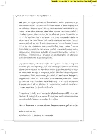 Referencial de Competências
213
Capítulo 4
todo para a estratégia organizacional. É uma função contínua semelhante ao ge-
renciamento funcional. Seu propósito é coordenar todos os projetos e programas
em andamento para uma organização ou parte da mesma. A relevância de cada
projeto e a alocação dos recursos necessários e escassos, bem como um relatório
consolidado para a alta administração, são a base do gerente de portfólio. Na
perspectiva top-down ele é o responsável pelo gerenciamento do processo de
transformação das estratégias em projetos e/ou programas. Além disso, é princi-
palmente aplicado a grupos de projetos ou programas que, na lógica do negócio,
podem não estar relacionados, mas compartilhando recursos escassos. O gerente
de portfólio coordena todos os projetos e possíveis programas de uma organiza-
ção durante os processos de avaliação, seleção, monitoramento e controle, re-
priorização e encerramento. Já a divisão de um projeto complexo em subprojetos
é uma atividade normal da gestão de projetos.
O gerenciamento de portfólio desenvolve um conjunto balanceado de projetos e
programas para uma organização, que deve ser entregue, dentro do orçamento e
de restrições de recursos, por meio de um modelo que alinha a seleção de proje-
tos com as metas estratégicas. A organização deve desdobrar suas estratégias jun-
tamente com a deﬁnição e manutenção dos indicadores-chave de desempenho
(key performance indicators [KPIs]) e seus pesos associados para reﬂetir a estraté-
gia. Com base nestes indicadores, cada caso de negócio do projeto ou programa
é avaliado e veriﬁcada sua relevância de continuidade. Quando há alterações no
contexto, os projetos são ajustados e alinhados.
O controle do portfólio requer ferramentas adicionais, como os KPIs e seus usos
na adição de variáveis de peso no caso de negócio do projeto para assegurar que
o projeto está alinhado com a estratégia de negócios.
Outras ferramentas ou mecanismos frequentemente aplicados são:
balanced scorecard;
padronização da apresentação de relatórios;
Versão exclusiva p/ uso em Instituções de Ensino
 