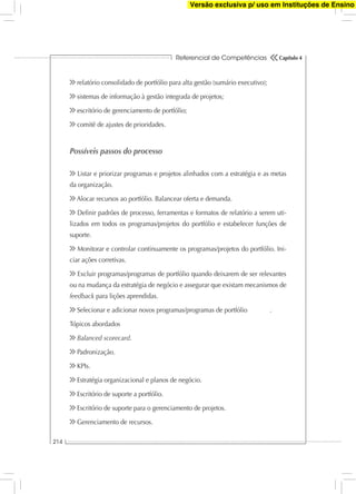 Referencial de Competências
214
Capítulo 4
relatório consolidado de portfólio para alta gestão (sumário executivo);
sistemas de informação à gestão integrada de projetos;
escritório de gerenciamento de portfólio;
comitê de ajustes de prioridades.
Possíveis passos do processo
Listar e priorizar programas e projetos alinhados com a estratégia e as metas
da organização.
Alocar recursos ao portfólio. Balancear oferta e demanda.
Deﬁnir padrões de processo, ferramentas e formatos de relatório a serem uti-
lizados em todos os programas/projetos do portfólio e estabelecer funções de
suporte.
Monitorar e controlar continuamente os programas/projetos do portfólio. Ini-
ciar ações corretivas.
Excluir programas/programas de portfólio quando deixarem de ser relevantes
ou na mudança da estratégia de negócio e assegurar que existam mecanismos de
feedback para lições aprendidas.
Selecionar e adicionar novos programas/programas de portfólio .
Tópicos abordados
Balanced scorecard.
Padronização.
KPIs.
Estratégia organizacional e planos de negócio.
Escritório de suporte a portfólio.
Escritório de suporte para o gerenciamento de projetos.
Gerenciamento de recursos.
Versão exclusiva p/ uso em Instituções de Ensino
 