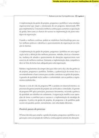 Referencial de Competências
216
Capítulo 4
A implementação da gestão de projetos, programas e portfólios é uma estratégia
organizacional que requer a estruturação de um programa (denominado PPP)
para implementá-la. É necessário melhoria contínua para aumentar a capacitação
da gestão, bem como as chances de sucesso na implementação do plano estra-
tégico da organização.
Visando a melhoria contínua, podem-se estabelecer benchmarkings para ava-
liar melhores práticas e identiﬁcar o posicionamento da organização em rela-
ção às mesmas.
A implementação da gestão de projetos, programas e portfólios em uma organi-
zação inclui a deﬁnição dos melhores processos, métodos, técnicas e ferramen-
tas, mudança de atitudes e gerenciamento de alterações organizacionais num
exercício de melhoria contínua. Entretanto a implementação desta competência
deve ser feita da forma mais adequada para cada organização.
Padrões e regulamentos são sempre úteis para lidar com o dia a dia das gerências
de projetos, programas e portfólios. Também, a padronização de termos leva a
um entendimento e base comuns para acordos contratuais na gestão de projetos.
A garantia de qualidade inclui auditar a conformidade com os padrões e regula-
mentos estabelecidos.
Durante o ciclo de vida do programa PPP, o produto em desenvolvimento e os
processos de gerenciamento de projetos são veriﬁcados e controlados. O gerente
do programa PPP aplica princípios, processos e ferramentas, incluindo a gerência
da qualidade aos trabalhos em andamento. A organização modiﬁca suas opera-
ções de forma a contribuir para o sucesso e a implementação da estratégia do
programa. A prática da gestão de projetos, de programas e de portfólios pode
ocorrer em paralelo, porém, normalmente, com velocidades diferentes.
Possíveis passos do processo
Tomar decisões para ampliar a gestão de projetos, programas e portfólios na or-
ganização como um projeto de melhoria contínua/gerenciamento de alterações.
Versão exclusiva p/ uso em Instituções de Ensino
 