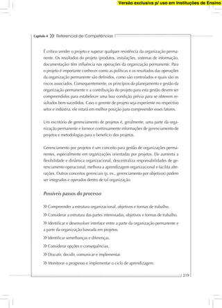 Referencial de Competências
219
Capítulo 4
É crítico vender o projeto e superar qualquer resistência da organização perma-
nente. Os resultados do projeto (produtos, instalações, sistemas de informação,
documentação) têm inﬂuência nas operações da organização permanente. Para
o projeto é importante conhecer como as políticas e os resultados das operações
da organização permanente são deﬁnidos, como são controlados e quais são os
riscos associados. Consequentemente, os princípios do planejamento e gestão da
organização permanente e a contribuição do projeto para esta gestão devem ser
compreendidos para estabelecer uma boa condição prévia para se obterem re-
sultados bem-sucedidos. Caso o gerente de projeto seja experiente no respectivo
setor e indústria, ele estará em melhor posição para compreender esses fatores.
Um escritório de gerenciamento de projetos é, geralmente, uma parte da orga-
nização permanente e fornece continuamente informações de gerenciamento de
projetos e metodologias para o benefício dos projetos.
Gerenciamento por projetos é um conceito para gestão de organizações perma-
nentes, especialmente em organizações orientadas por projetos. Ele aumenta a
ﬂexibilidade e dinâmica organizacional, descentraliza responsabilidades de ge-
renciamento operacional, melhora a aprendizagem organizacional e facilita alte-
rações. Outros conceitos gerenciais (p. ex., gerenciamento por objetivos) podem
ser integrados e operados dentro de tal organização.
Possíveis passos do processo
Compreender a estrutura organizacional, objetivos e formas de trabalho.
Considerar a estrutura das partes interessadas, objetivos e formas de trabalho.
Identiﬁcar e desenvolver interface entre a parte da organização permanente e
a parte da organização baseada em projetos.
Identiﬁcar semelhanças e diferenças.
Considerar opções e consequências.
Discutir, decidir, comunicar e implementar.
Monitorar o progresso e implementar o ciclo de aprendizagem.
Versão exclusiva p/ uso em Instituções de Ensino
 