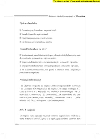 Referencial de Competências
220
Capítulo 4
Tópicos abordados
Gerenciamento de mudança [organizacional].
Tomada de decisão organizacional.
Estratégia das estruturas organizacionais.
Escritório de gerenciamento de projetos.
Competências-chave no nível
Ter direcionado o estabelecimento de procedimentos de trabalho entre a parte
da organização permanente e a parte de projeto.
Ter gerenciado as interfaces entre as organizações permanentes e projetos.
Ter experimentado interfaces entre as organizações permanentes e projetos.
Ter os conhecimentos necessários quanto às interfaces entre a organização
permanente e um projeto.
Principais relações com
1.03 Objetivos e requisitos do projeto; 1.04 Riscos: oportunidades e ameaças;
1.05 Qualidade; 1.06 Organização do projeto; 1.10 Escopo e entregas; 1.13
Custos e ﬁnanças; 1.15 Alterações; 1.17 Informação e documentação; 1.18 Co-
municação; 1.19 Iniciação; 1.20 Encerramento; 2.04 Assertividade; 2.05 Des-
contração; 2.08 Orientação para resultados; 2.12 Conﬂitos e crises; 2.13 Conﬁa-
bilidade; 2.15 Ética; 3.06 Negócio; 3.08 Gestão de pessoas.
3.06 Negócio
Um negócio é uma operação industrial, comercial ou proﬁssional envolvida na
oferta de bens ou serviços. Aplica-se a organizações com ﬁns lucrativos, bem
Versão exclusiva p/ uso em Instituções de Ensino
 