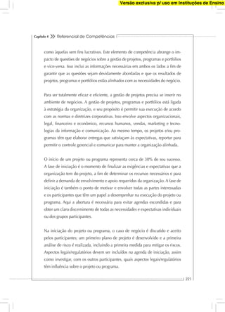 Referencial de Competências
221
Capítulo 4
como àquelas sem ﬁns lucrativos. Este elemento de competência abrange o im-
pacto de questões de negócios sobre a gestão de projetos, programas e portfólios
e vice-versa. Isso inclui as informações necessárias em ambos os lados a ﬁm de
garantir que as questões sejam devidamente abordadas e que os resultados de
projetos, programas e portfólios estão alinhados com as necessidades do negócio.
Para ser totalmente eﬁcaz e eﬁciente, a gestão de projetos precisa se inserir no
ambiente de negócios. A gestão de projetos, programas e portfólios está ligada
à estratégia da organização, e seu propósito é permitir sua execução de acordo
com as normas e diretrizes corporativas. Isso envolve aspectos organizacionais,
legal, ﬁnanceiro e econômico, recursos humanos, vendas, marketing e tecno-
logias da informação e comunicação. Ao mesmo tempo, os projetos e/ou pro-
gramas têm que elaborar entregas que satisfaçam às expectativas, reportar para
permitir o controle gerencial e comunicar para manter a organização alinhada.
O início de um projeto ou programa representa cerca de 30% de seu sucesso.
A fase de iniciação é o momento de ﬁnalizar as exigências e expectativas que a
organização tem do projeto, a ﬁm de determinar os recursos necessários e para
deﬁnir a demanda de envolvimento e apoio requeridos da organização. A fase de
iniciação é também o ponto de motivar e envolver todas as partes interessadas
e os participantes que têm um papel a desempenhar na execução do projeto ou
programa. Aqui a abertura é necessária para evitar agendas escondidas e para
obter um claro discernimento de todas as necessidades e expectativas individuais
ou dos grupos participantes.
Na iniciação do projeto ou programa, o caso de negócio é discutido e aceito
pelos participantes; um primeiro plano de projeto é desenvolvido e a primeira
análise de risco é realizada, incluindo a primeira medida para mitigar os riscos.
Aspectos legais/regulatórios devem ser incluídos na agenda de iniciação, assim
como investigar, com os outros participantes, quais aspectos legais/regulatórios
têm inﬂuência sobre o projeto ou programa.
Versão exclusiva p/ uso em Instituções de Ensino
 