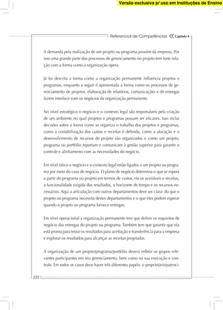 Referencial de Competências
222
Capítulo 4
A demanda pela realização de um projeto ou programa provém da empresa. Por
isso uma grande parte dos processos de gerenciamento no projeto tem forte rela-
ção com a forma como a organização opera.
Já foi descrita a forma como a organização permanente inﬂuencia projetos e
programas, enquanto a seguir é apresentada a forma como os processos de ge-
renciamento de projetos, elaboração de relatórios, comunicações e de entregas
fazem interface com os negócios da organização permanente.
No nível estratégico o negócio e o contexto legal são responsáveis pela criação
de um ambiente no qual projetos e programas possam ser eﬁcazes. Isso inclui
decisões sobre a forma como se organiza o trabalho dos projetos e programas,
como a contabilização dos custos e receitas é deﬁnida, como a alocação e o
desenvolvimento de recursos de projeto são organizados e como um projeto,
programa ou portfólio reportam e comunicam à gestão superior para garantir o
controle e alinhamento com as necessidades do negócio.
Em nível tático o negócio e o contexto legal estão ligados a um projeto ou progra-
ma por meio do caso de negócio. O plano de negócio determina o que se espera
a partir do programa ou projeto em termos de custos, riscos aceitáveis e receitas,
a funcionalidade exigida dos resultados, o horizonte de tempo e os recursos ne-
cessários. Aqui a articulação com outros departamentos deve ser clara: do que o
projeto ou programa necessita destes departamentos e o que eles podem esperar
quando o projeto ou programa fornece entregas.
Em nível operacional a organização permanente tem que deﬁnir os requisitos de
negócio das entregas do projeto ou programa. Também tem que garantir que ela
está pronta para testar os resultados para aceitação e transferência para a empresa
e explorar os resultados para alcançar as receitas projetadas.
A organização de um projeto/programa/portfólio deverá reﬂetir os grupos rele-
vantes participantes em seu gerenciamento, bem como na sua execução e con-
trole. Em todos os casos deve haver três diferentes papéis: o proprietário/patroci-
Versão exclusiva p/ uso em Instituções de Ensino
 