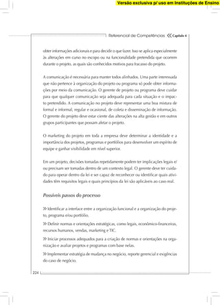 Referencial de Competências
224
Capítulo 4
obter informações adicionais e para decidir o que fazer. Isso se aplica especialmente
às alterações em curso no escopo ou na funcionalidade pretendida que ocorrem
durante o projeto, as quais são conhecidos motivos para fracasso do projeto.
A comunicação é necessária para manter todos alinhados. Uma parte interessada
que não pertence à organização do projeto ou programa só pode obter informa-
ções por meio da comunicação. O gerente de projeto ou programa deve cuidar
para que qualquer comunicação seja adequada para cada situação e o impac-
to pretendido. A comunicação no projeto deve representar uma boa mistura de
formal e informal, regular e ocasional, de coleta e disseminação de informação.
O gerente do projeto deve estar ciente das alterações na alta gestão e em outros
grupos participantes que possam afetar o projeto.
O marketing do projeto em toda a empresa deve determinar a identidade e a
importância dos projetos, programas e portfólios para desenvolver um espírito de
equipe e ganhar visibilidade em nível superior.
Em um projeto, decisões tomadas repetidamente podem ter implicações legais e/
ou precisam ser tomadas dentro de um contexto legal. O gerente deve ter cuida-
do para operar dentro da lei e ser capaz de reconhecer ou identiﬁcar quais ativi-
dades têm requisitos legais e quais princípios da lei são aplicáveis ao caso real.
Possíveis passos do processo
Identiﬁcar a interface entre a organização funcional e a organização do proje-
to, programa e/ou portfólio.
Deﬁnir normas e orientações estratégicas, como legais, econômico-ﬁnanceiras,
recursos humanos, vendas, marketing e TIC.
Iniciar processos adequados para a criação de normas e orientações na orga-
nização e avaliar projetos e programas com base nelas.
Implementar estratégia de mudança no negócio, reporte gerencial e exigências
do caso de negócio.
Versão exclusiva p/ uso em Instituções de Ensino
 