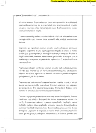 Referencial de Competências
227
Capítulo 4
pelos seus sistemas de gerenciamento ou recursos gerenciais. As unidades da
organização permanente são as responsáveis pelo gerenciamento de produto,
serviço ou recursos e pela a manutenção do estado da arte dos sistemas ou sub-
sistemas resultantes do projeto.
O contexto tecnológico oferece possibilidades de criação de soluções inovadoras
e comprovadas e para produtos novos ou modiﬁcados, serviços, subsistemas e
sistemas.
Os projetos que especiﬁcam sistemas, produtos e/ou tecnologia que fazem parte
do padrão corporativo de uma organização são obrigados a cumprir as normas
e orientações que a organização deﬁniu para a utilização adequada. Às vezes os
projetos são usados para testar novos sistemas, produtos ou tecnologias, que, se
benéﬁcos para a organização, poderão ser implantados. O projeto inicial serve
como um piloto.
Projetos que entregam (versões de) sistemas, produtos ou tecnologias que serão
vendidos pela empresa são um importante determinante para a estratégia em-
presarial. As receitas esperadas e a demanda de mercado poderão compensar
quaisquer restrições de orçamento.
Os projetos que implementam (versões de) sistemas, produtos e/ou de tecnologia
são, na sua maioria, regidos para entregar dentro do orçamento e do prazo por-
que a organização deve recuperar os custos pela diminuição de despesas com o
aumento da produtividade e/ou reduções de mão de obra.
Gestores e equipes de projeto devem estar conscientes das exigências, às vezes
conﬂitantes, com relação a desempenho do sistema, tempo, custos, receitas e ris-
co. Eles devem compreender uso, economia, rentabilidade, viabilidade, compa-
tibilidade, mudança futura, ampliação, renovação e aspectos de substituição na
análise de viabilidade do projeto. Isto é documentado e gerido por meio do caso
de negócio. Os gestores de projetos e as equipes devem também estar conscien-
tes de que na aplicação, entrega ou implementação de sistemas, produtos e/ou
Versão exclusiva p/ uso em Instituções de Ensino
 