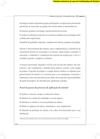 Referencial de Competências
228
Capítulo 4
tecnologia existem importantes grupos participantes na organização permanente
que devem ser associados ao projeto. Isto envolve todos os interessados em:
sistemas, produtos, tecnologia e gerenciamento de recursos;
vendas e marketing (versões de) se os sistemas, produtos e/ou tecnologias serão
vendidos pela organização;
padrões de qualidade corporativa, arquitetura de sistemas, produtos e tecnologia.
Durante o funcionamento dos sistemas, após a implementação, os benefícios do
investimento deverão ser alcançados e os sistemas, inspecionados e mantidos. A
renovação, o redesenho e a liquidação dos sistemas são projetos por si sós se a
atividade é grande e complexa o suﬁciente.
A duração aproximada, desejada e real do ciclo de vida dos sistemas, dos sub-
sistemas e dos componentes é deﬁnida pelos próprios usuários e pela equipe
do projeto. O gerente do projeto e a equipe devem conhecer os requisitos para
gerenciamento do sistema e os conceitos para a sua manutenção, renovação e
substituição. Estes conceitos devem estar dentro do escopo das responsabilidades
do gestor do projeto e ser utilizados para aperfeiçoar o projeto.
Possíveis passos do processo de aplicação do sistema*
Analisar a estrutura, escopo e contexto do sistema.
Elaborar uma análise de viabilidade e caso de negócio.
Identiﬁcar os clientes e as funcionalidades do sistema.
Deﬁnir os objetivos do sistema, subsistemas e seus componentes.
Desenho da produção do sistema e da cadeia de fornecimento para a sua
distribuição.
*Sistema(s) é(são) utilizado(s) aqui como uma abreviatura de sistemas, produtos e tecnologia.
Versão exclusiva p/ uso em Instituções de Ensino
 