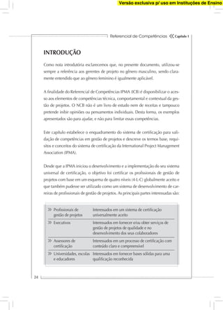 Referencial de Competências
24
Capítulo 1
INTRODUÇÃO
Como nota introdutória esclarecemos que, no presente documento, utilizou-se
sempre a referência aos gerentes de projeto no gênero masculino, sendo clara-
mente entendido que ao gênero feminino é igualmente aplicável.
A ﬁnalidade do Referencial de Competências IPMA (ICB) é disponibilizar o aces-
so aos elementos de competências técnica, comportamental e contextual da ges-
tão de projetos. O NCB não é um livro de estudo nem de receitas e tampouco
pretende inibir opiniões ou pensamentos individuais. Desta forma, os exemplos
apresentados são para ajudar, e não para limitar essas competências.
Este capítulo estabelece o enquadramento do sistema de certiﬁcação para vali-
dação de competências em gestão de projetos e descreve os termos base, requi-
sitos e conceitos do sistema de certiﬁcação da International Project Management
Association (IPMA).
Desde que a IPMA iniciou o desenvolvimento e a implementação do seu sistema
universal de certiﬁcação, o objetivo foi certiﬁcar os proﬁssionais de gestão de
projetos com base em um esquema de quatro níveis (4-L-C) globalmente aceito e
que também pudesse ser utilizado como um sistema de desenvolvimento de car-
reiras de proﬁssionais de gestão de projetos. As principais partes interessadas são:
Proﬁssionais de Interessados em um sistema de certiﬁcação
gestão de projetos universalmente aceito
Executivos Interessados em fornecer e/ou obter serviços de
gestão de projetos de qualidade e no
desenvolvimento dos seus colaboradores
Assessores de Interessados em um processo de certiﬁcação com
certiﬁcação conteúdo claro e compreensível
Universidades, escolas Interessados em fornecer bases sólidas para uma
e educadores qualiﬁcação reconhecida
Versão exclusiva p/ uso em Instituções de Ensino
 