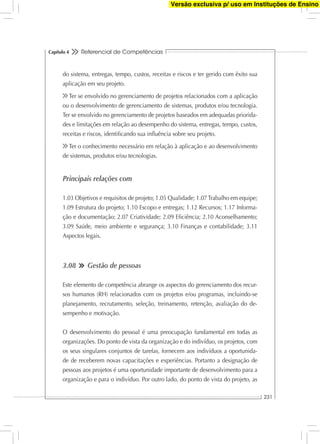 Referencial de Competências
231
Capítulo 4
do sistema, entregas, tempo, custos, receitas e riscos e ter gerido com êxito sua
aplicação em seu projeto.
Ter se envolvido no gerenciamento de projetos relacionados com a aplicação
ou o desenvolvimento de gerenciamento de sistemas, produtos e/ou tecnologia.
Ter se envolvido no gerenciamento de projetos baseados em adequadas priorida-
des e limitações em relação ao desempenho do sistema, entregas, tempo, custos,
receitas e riscos, identiﬁcando sua inﬂuência sobre seu projeto.
Ter o conhecimento necessário em relação à aplicação e ao desenvolvimento
de sistemas, produtos e/ou tecnologias.
Principais relações com
1.03 Objetivos e requisitos de projeto; 1.05 Qualidade; 1.07Trabalho em equipe;
1.09 Estrutura do projeto; 1.10 Escopo e entregas; 1.12 Recursos; 1.17 Informa-
ção e documentação; 2.07 Criatividade; 2.09 Eﬁciência; 2.10 Aconselhamento;
3.09 Saúde, meio ambiente e segurança; 3.10 Finanças e contabilidade; 3.11
Aspectos legais.
3.08 Gestão de pessoas
Este elemento de competência abrange os aspectos do gerenciamento dos recur-
sos humanos (RH) relacionados com os projetos e/ou programas, incluindo-se
planejamento, recrutamento, seleção, treinamento, retenção, avaliação do de-
sempenho e motivação.
O desenvolvimento do pessoal é uma preocupação fundamental em todas as
organizações. Do ponto de vista da organização e do indivíduo, os projetos, com
os seus singulares conjuntos de tarefas, fornecem aos indivíduos a oportunida-
de de receberem novas capacitações e experiências. Portanto a designação de
pessoas aos projetos é uma oportunidade importante de desenvolvimento para a
organização e para o indivíduo. Por outro lado, do ponto de vista do projeto, as
Versão exclusiva p/ uso em Instituções de Ensino
 