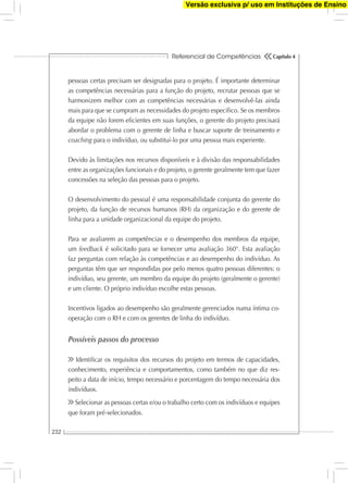 Referencial de Competências
232
Capítulo 4
pessoas certas precisam ser designadas para o projeto. É importante determinar
as competências necessárias para a função do projeto, recrutar pessoas que se
harmonizem melhor com as competências necessárias e desenvolvê-las ainda
mais para que se cumpram as necessidades do projeto especíﬁco. Se os membros
da equipe não forem eﬁcientes em suas funções, o gerente do projeto precisará
abordar o problema com o gerente de linha e buscar suporte de treinamento e
coaching para o indivíduo, ou substituí-lo por uma pessoa mais experiente.
Devido às limitações nos recursos disponíveis e à divisão das responsabilidades
entre as organizações funcionais e do projeto, o gerente geralmente tem que fazer
concessões na seleção das pessoas para o projeto.
O desenvolvimento do pessoal é uma responsabilidade conjunta do gerente do
projeto, da função de recursos humanos (RH) da organização e do gerente de
linha para a unidade organizacional da equipe do projeto.
Para se avaliarem as competências e o desempenho dos membros da equipe,
um feedback é solicitado para se fornecer uma avaliação 360°. Esta avaliação
faz perguntas com relação às competências e ao desempenho do indivíduo. As
perguntas têm que ser respondidas por pelo menos quatro pessoas diferentes: o
indivíduo, seu gerente, um membro da equipe do projeto (geralmente o gerente)
e um cliente. O próprio indivíduo escolhe estas pessoas.
Incentivos ligados ao desempenho são geralmente gerenciados numa íntima co-
operação com o RH e com os gerentes de linha do indivíduo.
Possíveis passos do processo
Identiﬁcar os requisitos dos recursos do projeto em termos de capacidades,
conhecimento, experiência e comportamentos, como também no que diz res-
peito a data de início, tempo necessário e porcentagem do tempo necessária dos
indivíduos.
Selecionar as pessoas certas e/ou o trabalho certo com os indivíduos e equipes
que foram pré-selecionados.
Versão exclusiva p/ uso em Instituções de Ensino
 
