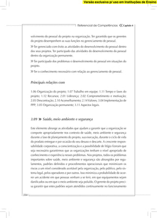Referencial de Competências
234
Capítulo 4
volvimento do pessoal do projeto na organização. Ter garantido que os gerentes
do projeto desempenhem as suas funções no gerenciamento de pessoal.
Ter gerenciado com êxito as atividades do desenvolvimento do pessoal dentro
dos seus projetos. Ter participado das atividades do desenvolvimento do pessoal
dentro da organização permanente.
Ter participado dos problemas e desenvolvimento do pessoal em situações do
projeto.
Ter o conhecimento necessário com relação ao gerenciamento de pessoal.
Principais relações com
1.06 Organização do projeto; 1.07 Trabalho em equipe; 1.11 Tempo e fases do
projeto; 1.12 Recursos; 2.01 Liderança; 2.02 Comprometimento e motivação;
2.05 Descontração; 2.10 Aconselhamento; 2.14 Valores; 3.04 Implementação de
PPP; 3.05 Organização permanente; 3.11 Aspectos legais.
3.09 Saúde, meio ambiente e segurança
Este elemento abrange as atividades que ajudam a garantir que a organização se
comporte apropriadamente nos contexto de saúde, meio ambiente e segurança
durante a fase de planejamento do projeto, sua execução, durante o ciclo de vida
do produto entregue e por ocasião do seu desuso e descarte. A crescente respon-
sabilidade corporativa, a conscientização e a possibilidade de litígio ﬁzeram que
seja necessário garantirmos que as organizações tenham o nível apropriado de
conhecimento e experiência nesses problemas. Nos projetos, todos os problemas
importantes sobre saúde, meio ambiente e segurança são abrangidos por regu-
lamentos, padrões deﬁnidos e procedimentos operacionais que minimizam os
riscos a um nível considerado aceitável pela organização, pelo público, pelo sis-
tema legal, pelos operadores e por outros. Isso minimiza a probabilidade de ocor-
rer um acidente em que pessoas venham a se ferir, em que equipamentos sejam
daniﬁcados ou em que o meio ambiente seja poluído. O gerente do projeto preci-
sa garantir que estes padrões sejam atendidos continuamente no funcionamento
Versão exclusiva p/ uso em Instituções de Ensino
 