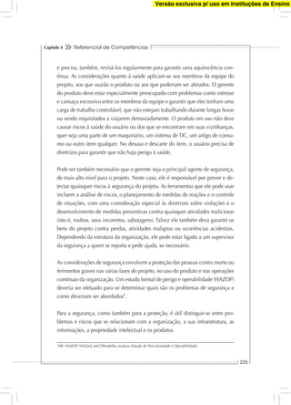 Referencial de Competências
235
Capítulo 4
e precisa, também, revisá-los regularmente para garantir uma aquiescência con-
tínua. As considerações quanto à saúde aplicam-se aos membros da equipe do
projeto, aos que usarão o produto ou aos que poderiam ser afetados. O gerente
do produto deve estar especialmente preocupado com problemas como estresse
e cansaço excessivo entre os membros da equipe e garantir que eles tenham uma
carga de trabalho controlável, que não estejam trabalhando durante longas horas
ou sendo requisitados a viajarem demasiadamente. O produto em uso não deve
causar riscos à saúde do usuário ou dos que se encontram em suas vizinhanças,
quer seja uma parte de um maquinário, um sistema de TIC, um artigo de consu-
mo ou outro item qualquer. No desuso e descarte do item, o usuário precisa de
diretrizes para garantir que não haja perigo à saúde.
Pode ser também necessário que o gerente seja o principal agente de segurança,
de mais alto nível para o projeto. Neste caso, ele é responsável por prever e de-
tectar quaisquer riscos à segurança do projeto. As ferramentas que ele pode usar
incluem a análise de riscos, o planejamento de medidas de reações e o controle
de situações, com uma consideração especial às diretrizes sobre violações e o
desenvolvimento de medidas preventivas contra quaisquer atividades maliciosas
(isto é, roubos, usos incorretos, sabotagens). Talvez ele também deva garantir os
bens do projeto contra perdas, atividades malignas ou ocorrências acidentais.
Dependendo da estrutura da organização, ele pode estar ligado a um supervisor
da segurança a quem se reporta e pede ajuda, se necessário.
As considerações de segurança envolvem a proteção das pessoas contra morte ou
ferimentos graves nas várias fases do projeto, no uso do produto e nas operações
contínuas da organização. Um estudo formal de perigo e operabilidade (HAZOP)
deveria ser efetuado para se determinar quais são os problemas de segurança e
como deveriam ser abordados7
.
Para a segurança, como também para a proteção, é útil distinguir-se entre pro-
blemas e riscos que se relacionam com a organização, a sua infraestrutura, as
informações, a propriedade intelectual e os produtos.
7
NR: HAZOP: HAZard and OPerability analysis (Estudo de Periculosidade e Operabilidade).
Versão exclusiva p/ uso em Instituções de Ensino
 
