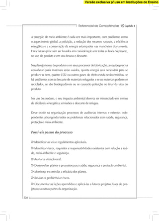 Referencial de Competências
236
Capítulo 4
A proteção do meio ambiente é cada vez mais importante, com problemas como
o aquecimento global, a poluição, a redução dos recursos naturais, a eﬁciência
energética e a conservação da energia estampados nas manchetes diariamente.
Estes fatores precisam ser levados em consideração em todas as fases do projeto,
no uso do produto e em seu desuso e descarte.
No planejamento do produto e em seus processos de fabricação, a equipe precisa
considerar quais materiais serão usados, quanta energia será necessária para se
produzir o item, quanto CO2 ou outros gases do efeito estufa serão emitidos, se
há problemas com o descarte de materiais refugados e se os materiais podem ser
reciclados, se são biodegradáveis ou se causarão poluição no ﬁnal da vida do
produto.
No uso do produto, o seu impacto ambiental deveria ser minimizado em termos
de eﬁciência energética, emissões e descarte de refugos.
Deve existir na organização processos de auditorias internas e externas inde-
pendentes abrangendo todos os problemas relacionados com saúde, segurança,
proteção e meio ambiente.
Possíveis passos do processo
Identiﬁcar as leis e regulamentos aplicáveis.
Identiﬁcar riscos, requisitos e responsabilidades existentes com relação a saú-
de, meio ambiente e segurança.
Avaliar a situação real.
Desenvolver planos e processos para saúde, segurança e proteção ambiental.
Monitorar e controlar a eﬁcácia dos planos.
Relatar os problemas e riscos.
Documentar as lições aprendidas e aplicá-las a futuros projetos, fases do pro-
jeto ou a outras partes da organização.
Versão exclusiva p/ uso em Instituções de Ensino
 