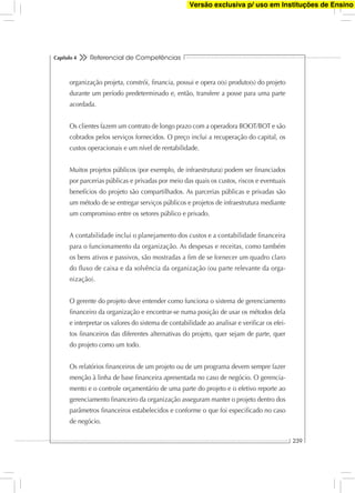 Referencial de Competências
239
Capítulo 4
organização projeta, constrói, ﬁnancia, possui e opera o(s) produto(s) do projeto
durante um período predeterminado e, então, transfere a posse para uma parte
acordada.
Os clientes fazem um contrato de longo prazo com a operadora BOOT/BOT e são
cobrados pelos serviços fornecidos. O preço inclui a recuperação do capital, os
custos operacionais e um nível de rentabilidade.
Muitos projetos públicos (por exemplo, de infraestrutura) podem ser ﬁnanciados
por parcerias públicas e privadas por meio das quais os custos, riscos e eventuais
benefícios do projeto são compartilhados. As parcerias públicas e privadas são
um método de se entregar serviços públicos e projetos de infraestrutura mediante
um compromisso entre os setores público e privado.
A contabilidade inclui o planejamento dos custos e a contabilidade ﬁnanceira
para o funcionamento da organização. As despesas e receitas, como também
os bens ativos e passivos, são mostradas a ﬁm de se fornecer um quadro claro
do ﬂuxo de caixa e da solvência da organização (ou parte relevante da orga-
nização).
O gerente do projeto deve entender como funciona o sistema de gerenciamento
ﬁnanceiro da organização e encontrar-se numa posição de usar os métodos dela
e interpretar os valores do sistema de contabilidade ao analisar e veriﬁcar os efei-
tos ﬁnanceiros das diferentes alternativas do projeto, quer sejam de parte, quer
do projeto como um todo.
Os relatórios ﬁnanceiros de um projeto ou de um programa devem sempre fazer
menção à linha de base ﬁnanceira apresentada no caso de negócio. O gerencia-
mento e o controle orçamentário de uma parte do projeto e o efetivo reporte ao
gerenciamento ﬁnanceiro da organização asseguram manter o projeto dentro dos
parâmetros ﬁnanceiros estabelecidos e conforme o que foi especiﬁcado no caso
de negócio.
Versão exclusiva p/ uso em Instituções de Ensino
 