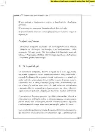 Referencial de Competências
241
Capítulo 4
Ter organizado as ligações entre o projeto e as áreas ﬁnanceira e legal da or-
ganização.
Ter sido exposto às estruturas ﬁnanceiras e legais da organização.
Ter conhecimento necessário com relação às estruturas ﬁnanceiras e legais da
organização.
Principais relações com
1.03 Objetivos e requisitos do projeto; 1.04 Riscos: oportunidades e ameaças;
1.05 Qualidade; 1.11 Tempo e fases do projeto; 1.16 Controle e reporte; 1.20 En-
cerramento; 2.03 Autocontrole; 2.04 Assertividade; 2.08 Orientação para resul-
tados; 2.11 Negociação; 2.15 Ética; 3.03 Orientação a portfólio; 3.06 Negócios;
3.07 Sistemas, produtos e tecnologias.
3.11 Aspectos legais
Este elemento de competência descreve o impacto da lei e dos regulamentos
nos projetos e programas. De uma perspectiva contextual, é importante limitar a
exposição legal (porque há um possível risco de alguém entrar com ações legais
contra você) e ter uma reputação de que você faz negócios de acordo com a lei
e de maneira ética. A limitação da exposição legal reduz, materialmente, o po-
tencial para ações judiciais. Mesmo com razão, pode ainda custar muito dinheiro
e tempo perdidos em nossa defesa se alguém nos processar e talvez não se re-
cupere o dinheiro gasto com advogados, até mesmo se o resultado for favorável.
O gerenciamento do projeto, programa e portfólio também enfoca o fato de se
evitarem danos (a lei de danos protege os interesses da pessoa em sua segurança
pessoal, em seus bens ativos tangíveis, recursos ﬁnanceiros ou em sua reputação)
e reclamações resultantes de ações, como, por exemplo, quebras de contrato.
Num projeto, são repetidamente tomadas decisões que têm implicações legais e/ou
que precisam ser tomadas de acordo com uma estrutura legal. O gerente do projeto
Versão exclusiva p/ uso em Instituções de Ensino
 