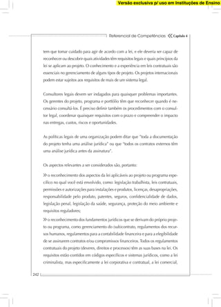 Referencial de Competências
242
Capítulo 4
tem que tomar cuidado para agir de acordo com a lei, e ele deveria ser capaz de
reconhecer ou descobrir quais atividades têm requisitos legais e quais princípios da
lei se aplicam ao projeto. O conhecimento e a experiência em leis contratuais são
essenciais no gerenciamento de alguns tipos de projeto. Os projetos internacionais
podem estar sujeitos aos requisitos de mais de um sistema legal.
Consultores legais devem ser indagados para quaisquer problemas importantes.
Os gerentes do projeto, programa e portfólio têm que reconhecer quando é ne-
cessário consultá-los. É preciso deﬁnir também os procedimentos com o consul-
tor legal, coordenar quaisquer requisitos com o prazo e compreender o impacto
nas entregas, custos, riscos e oportunidades.
As políticas legais de uma organização podem ditar que ”toda a documentação
do projeto tenha uma análise jurídica” ou que “todos os contratos externos têm
uma análise jurídica antes da assinatura”.
Os aspectos relevantes a ser considerados são, portanto:
o reconhecimento dos aspectos da lei aplicáveis ao projeto ou programa espe-
cíﬁco no qual você está envolvido, como: legislação trabalhista, leis contratuais,
permissões e autorizações para instalações e produtos, licenças, desapropriações,
responsabilidade pelo produto, patentes, seguros, conﬁdencialidade de dados,
legislação penal, legislação da saúde, segurança, proteção do meio ambiente e
requisitos reguladores;
o reconhecimento dos fundamentos jurídicos que se derivam do próprio proje-
to ou programa, como gerenciamento do (sub)contrato, regulamentos dos recur-
sos humanos, regulamentos para a contabilidade ﬁnanceira e para a elegibilidade
de se assinarem contratos e/ou compromissos ﬁnanceiros. Todos os regulamentos
contratuais do projeto (deveres, direitos e processos) têm as suas bases na lei. Os
requisitos estão contidos em códigos especíﬁcos e sistemas jurídicos, como a lei
criminalista, mas especiﬁcamente a lei corporativa e contratual, a lei comercial,
Versão exclusiva p/ uso em Instituções de Ensino
 