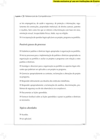 Referencial de Competências
243
Capítulo 4
as leis empregatícias, de saúde e segurança, de proteção a informações, regu-
lamentos de construções, propriedade intelectual, de direitos autorais, patentes
e royalties, bem como leis que se referem à discriminação com base em sexo,
orientação sexual, incapacidades físicas, idade, raça ou religião.
A incorporação de questões legais aplicáveis ao projeto, programa ou portfólio.
Possíveis passos do processo
Estabelecer padrões e diretrizes legais apropriadas à organização ou portfólio.
Iniciar processos para a implementação de padrões e diretrizes apropriados na
organização ou portfólio e avaliar os projetos e programas com relação a estes
padrões e diretrizes.
Investigar e descrever para a organização ou portfólio os aspectos legais rele-
vantes que poderiam ser aplicados a um projeto ou programa.
Gerenciar apropriadamente os contratos, reclamações e alterações do projeto
ou programa.
Responder efetivamente aos desaﬁos dos sindicatos trabalhistas.
Responder apropriadamente a reclamações de assédios, discriminações, pro-
blemas de segurança ou de não observância (no-compliance).
Documentar as lições aprendidas.
Fornecer feedback sobre as lições aprendidas e ajustar os padrões e diretrizes
se necessário.
Tópicos abordados
Acordos.
Lei aplicável.
Versão exclusiva p/ uso em Instituções de Ensino
 