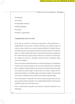 Referencial de Competências
244
Capítulo 4
Arbitragem.
Contratos.
Propriedade intelectual.
Responsabilidade.
Licenças.
Padrões e regulamentos.
Competências-chave no nível
Ter sido um membro do comitê que supervisiona o desenvolvimento e a
implementação dos processos comerciais referentes aos requisitos legais da
maneira como se aplicam à sua área de responsabilidade. Ter dirigido o desen-
volvimento dos processos do gerenciamento do projeto referentes aos requisitos
legais. Ter usado considerações legais na priorização de projetos ou programas.
Ter conhecimento dos aspectos legais referentes aos sistemas de informação.
Ter mantido com sucesso a alta gestão informada sobre os problemas legais
num nível estratégico.
Ter se envolvido no desenvolvimento e na evolução do projeto e no alinhamento
comercial com os processos legais como um recurso fundamental. Ter contribuído
para ou dirigido o desenvolvimento dos processos de gerenciamento do projeto
com relação aos aspectos legais. Ter gerenciado com sucesso o impacto dos de-
partamentos jurídicos ou consultores legais num projeto complexo. Ter gerenciado
com sucesso os problemas num nível tático que surgiu de requisitos legais.
Ter sido exposto e ter aplicado com sucesso os processos gerenciais com rela-
ção aos aspectos legais em projetos com complexidade limitada.Ter sido exposto
a problemas legais num nível operacional.
Ter o conhecimento necessário com relação aos requisitos, problemas e mé-
todos legais.
Versão exclusiva p/ uso em Instituções de Ensino
 