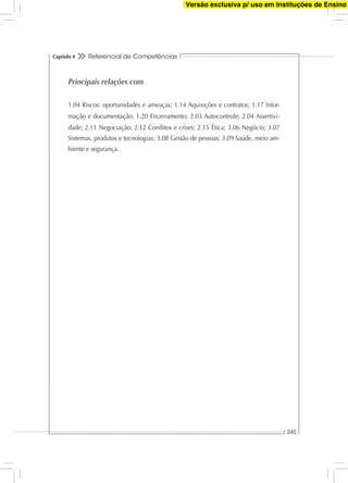 Referencial de Competências
245
Capítulo 4
Principais relações com
1.04 Riscos: oportunidades e ameaças; 1.14 Aquisições e contratos; 1.17 Infor-
mação e documentação; 1.20 Encerramento; 2.03 Autocontrole; 2.04 Assertivi-
dade; 2.11 Negociação; 2.12 Conﬂitos e crises; 2.15 Ética; 3.06 Negócio; 3.07
Sistemas, produtos e tecnologias; 3.08 Gestão de pessoas; 3.09 Saúde, meio am-
biente e segurança.
Versão exclusiva p/ uso em Instituções de Ensino
 