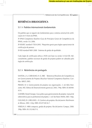 Referencial de Competências
248
Capítulo 5
REFERÊNCIA BIBLIOGRÁFICA
5.1 Padrões internacionais fundamentais
Os padrões que se seguem são fundamentais para o sistema universal de certiﬁ-
cação em 4 níveis da IPMA.
IPMA Competence Baseline (Guia de Princípios Gerais de Competências da
IPMA), versão 3.0, 2006.
ISO/IEC standard 17024:2003, “Requisitos gerais para órgãos operacionais de
certiﬁcação de pessoas .
ISO standard 9001:2000 Sistemas de gestão de qualidade .
Cada órgão de certiﬁcação utiliza o NCB com base na versão 3.0 do ICB. Adi-
cionalmente, padrões nacionais de gestão de projetos podem ser adotados pelo
órgão de certiﬁcação.
5.2 ∙Referências em português
SANTOS, J. A.; CARVALHO, H. G. RBC Referencial Brasileiro de Competências
em Gerenciamento de Projetos (Brazilian National Competence Baseline). Curi-
tiba: ABGP; 2005.
PRADO, D. S. Gerenciamento de projetos nas organizações. 2. ed, Belo Hori-
zonte, MG: Editora de Desenvolvimento gerencial, 2003, 199p. ISBN: 85-86948-
42-X.
GASNIER, Daniel Georges. Guia prático para gerenciamento de projetos: manual de
sobrevivência para os proﬁssionais de projetos. 3. ed. São Paulo: IMAM, 2003. 166p.
CLELAND, D. I; IRELAND, L. R. Gerência de projetos. Rio de Janeiro: Reichmann
& Affonso, 2002. 324p. ISBN: 85-87148-56-7.
VERZUH, E. MBA compacto, gestão de projetos. Rio de Janeiro: Campus, 2000.
398p. ISBN: 85-352-0637-X.
Versão exclusiva p/ uso em Instituções de Ensino
 