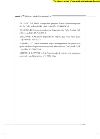 Referencial de Competências
249
Capítulo 5
VALERIANO, D. L. Gerência em projetos: pesquisa, desenvolvimento e engenha-
ria. São Paulo: Makron Books, 1998. 438p. ISBN: 85-346-0709-5.
VALERIANO, D. Moderno gerenciamento de projetos. São Paulo: Prentice Hall,
2005. 254p. ISBN: 85-7605-039-0.
RABECHINI Jr., R. O gerente de projetos na empresa. São Paulo: Atlas, 2005.
210p. ISBN: 85-224-4027-1.
DINSMORE, P. C. Gerenciamento de projeto: como gerenciar seu projeto com
qualidade dentro do prazo e custos previstos. Rio de Janeiro: Qualitymark, 2004.
152p. ISBN: 85-7303-503-X.
MEREDITH, J. R.; MANTEL Jr., S. J.. Administração de projetos: uma abordagem
gerencial. 4. ed. Rio e Janeiro: LTC, 2003. 428p.
Versão exclusiva p/ uso em Instituções de Ensino
 