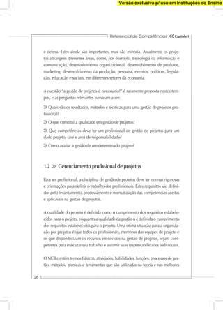 Referencial de Competências
26
Capítulo 1
e defesa. Estes ainda são importantes, mas são minoria. Atualmente os proje-
tos abrangem diferentes áreas, como, por exemplo, tecnologia da informação e
comunicação, desenvolvimento organizacional, desenvolvimento de produtos,
marketing, desenvolvimento da produção, pesquisa, eventos, políticos, legisla-
ção, educação e sociais, em diferentes setores da economia.
A questão “a gestão de projetos é necessária?” é raramente proposta nestes tem-
pos, e as perguntas relevantes passaram a ser:
Quais são os resultados, métodos e técnicas para uma gestão de projetos pro-
ﬁssional?
O que constitui a qualidade em gestão de projetos?
Que competências deve ter um proﬁssional de gestão de projetos para um
dado projeto, fase e área de responsabilidade?
Como avaliar a gestão de um determinado projeto?
1.2 Gerenciamento proﬁssional de projetos
Para ser proﬁssional, a disciplina de gestão de projetos deve ter normas rigorosas
e orientações para deﬁnir o trabalho dos proﬁssionais. Estes requisitos são deﬁni-
dos pelo levantamento, processamento e normatização das competências aceitas
e aplicáveis na gestão de projetos.
A qualidade do projeto é deﬁnida como o cumprimento dos requisitos estabele-
cidos para o projeto, enquanto a qualidade da gestão o é deﬁnida o cumprimento
dos requisitos estabelecidos para o projeto. Uma ótima situação para a organiza-
ção por projetos é que todos os proﬁssionais, membros das equipes de projeto e
os que disponibilizam os recursos envolvidos na gestão de projetos, sejam com-
petentes para executar seu trabalho e assumir suas responsabilidades individuais.
O NCB contém termos básicos, atividades, habilidades, funções, processos de ges-
tão, métodos, técnicas e ferramentas que são utilizadas na teoria e nas melhores
Versão exclusiva p/ uso em Instituções de Ensino
 