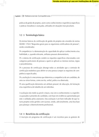 Referencial de Competências
27
Capítulo 1
práticas de gestão de projetos, assim como conhecimento e experiência especíﬁcos
e práticas inovadoras e avançadas, utilizados em situações mais peculiares.
1.3 Terminologia básica
Os termos básicos da certiﬁcação de gestão de projetos são oriundos da norma
ISO/IEC 17024 “Requisitos gerais para os organismos certiﬁcadores de pessoas”,
sendo considerados:
competência é a demonstração da capacidade de aplicar conhecimento e/ou
habilidade, e, quando relevante, atributos pessoais demonstráveis;
o sistema de certiﬁcação contém os requisitos especíﬁcos relacionados com
categorias particulares de pessoas a quem se aplicam as mesmas normas, regras
e procedimentos;
o processo de certiﬁcação abrange todas as atividades que a comissão de
certiﬁcação estabelece para deﬁnir se uma pessoa cumpre os requisitos de com-
petência especiﬁcados;
a avaliação é o mecanismo que determina a competência de um candidato, de
uma ou várias formas, como escrita, verbal, prática ou observada;
uma qualiﬁcação demonstra um atributo pessoal, de educação, de formação
e/ou experiência de trabalho de um indivíduo.
A avaliação não mede ou prevê o futuro, mas sim o conhecimento e a experiên-
cia passados e presentes do candidato, com base em evidências apresentadas por
este e validadas pelos assessores. Esta avaliação é um bom indicador de que fu-
turos projetos serão geridos com sucesso, sendo, adicionalmente, uma boa base
para planejar o desenvolvimento proﬁssional.
1.4 Benefícios da certiﬁcação
A inscrição em programas de certiﬁcação é um incentivo para os gestores de
Versão exclusiva p/ uso em Instituções de Ensino
 