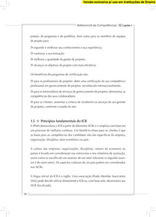 Referencial de Competências
28
Capítulo 1
projeto, de programas e de portfólios, bem como para os membros de equipes
de projeto para:
expandir e melhorar seu conhecimento e sua experiência;
continuar a sua formação;
melhorar a qualidade da gestão de projetos;
alcançar os objetivos do projeto com mais eﬁciência.
Os benefícios dos programas de certiﬁcação são:
para os proﬁssionais de projetos: obter uma certiﬁcação da sua competência
proﬁssional em gerenciamento de projetos, reconhecida internacionalmente;
para os fornecedores de serviços de gerenciamento de projetos: demonstrar as
competências dos seus colaboradores;
para os clientes: aumentar a certeza de receberem os serviços de um gerente
de projetos, conforme o estado da arte.
1.5 Princípios fundamentais do ICB
A IPMA desenvolveu o ICB a partir de diferentes NCBs e o ampliou com base em
um processo de melhoria contínua. Um benefício-chave para os clientes é que
as bases para as competências dos candidatos não são especíﬁcas da empresa,
organização, disciplina, setor econômico ou país.
A cultura das empresas, organizações, disciplinas, setores da economia ou
países é levada em consideração nas entrevistas e nos relatórios de avaliação,
assim como na escolha de um assessor de um setor relevante (o segundo asses-
sor é de outro setor). Os aspectos culturais de um país podem ser considerados
nos NCBs.
A língua oﬁcial do ICB é o inglês. Uma associação ﬁliada (Member Association
[MA]) pode decidir utilizar diretamente o ICB ou, com base nele, desenvolver seu
NCB [localizado].
Versão exclusiva p/ uso em Instituções de Ensino
 
