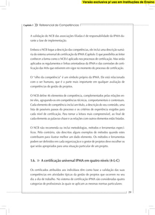 Referencial de Competências
29
Capítulo 1
A validação do NCB das associações ﬁliadas é de responsabilidade da IPMA du-
rante a fase de implementação.
Embora o NCB foque a descrição das competências, ele inclui uma descrição sumá-
ria do sistema universal de certiﬁcação da IPMA (Capítulo 3) que possibilita ao leitor
conhecer a forma como o NCB é aplicado nos processos de certiﬁcação. Mas serão
aplicados os regulamentos e linhas orientadoras da IPMA e das comissões de certi-
ﬁcação das MAs que estiverem em vigor no momento do processo de certiﬁcação.
O “olho da competência” é um símbolo próprio da IPMA. Ele está relacionado
com o ser humano, que é a parte mais importante em qualquer avaliação de
competências de gestão de projetos.
O NCB deﬁne 46 elementos de competência, complementados pelas relações en-
tre eles, agrupando-os em competências técnicas, comportamentais e contextuais.
Cada elemento de competência inclui um título, a descrição do seu conteúdo, uma
lista de possíveis passos do processo e os critérios de experiência exigidos para
cada nível de certiﬁcação. Para tornar a leitura mais compreensível, ao ﬁnal de
cada elemento as palavras-chave e as relações com outros elementos estão listadas.
O NCB não recomenda ou inclui metodologias, métodos e ferramentas especí-
ﬁcos. Pelo contrário, são descritos alguns exemplos de métodos quando estes
contribuem para ilustrar melhor um dado elemento. Os métodos e ferramentas
podem ser deﬁnidos em cada organização e o gestor de projetos deve escolher os
que serão apropriados para uma situação particular de um projeto.
1.6. A certiﬁcação universal IPMA em quatro níveis (4-L-C)
Os certiﬁcados atribuídos aos indivíduos têm como base a validação das suas
competências em atividades típicas da gestão de projetos que ocorrem no seu
dia a dia de trabalho. No sistema de certiﬁcação IPMA são consideradas quatro
categorias de proﬁssionais às quais se aplicam as mesmas normas particulares:
Versão exclusiva p/ uso em Instituções de Ensino
 